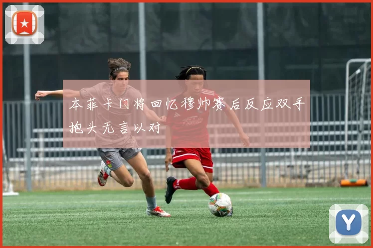 本菲卡门将回忆穆帅赛后反应双手抱头无言以对