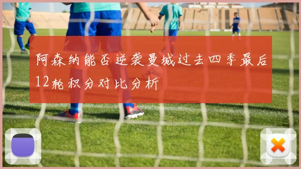 阿森纳能否逆袭曼城过去四季最后12轮积分对比分析