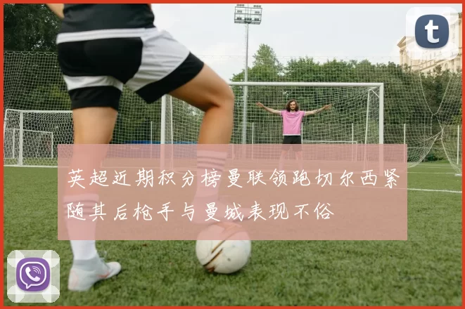 英超近期积分榜曼联领跑切尔西紧随其后枪手与曼城表现不俗