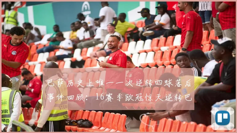 巴萨历史上唯一一次逆转四球落后事件回顾：16赛季欧冠惊天逆转巴黎