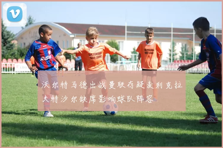 沃尔特马德出战曼联存疑麦利克拉夫特沙尔缺席影响球队阵容