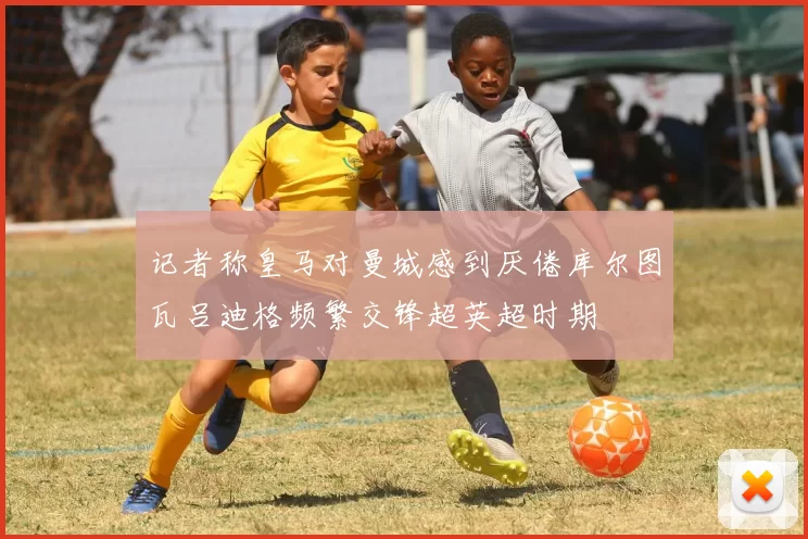 记者称皇马对曼城感到厌倦库尔图瓦吕迪格频繁交锋超英超时期