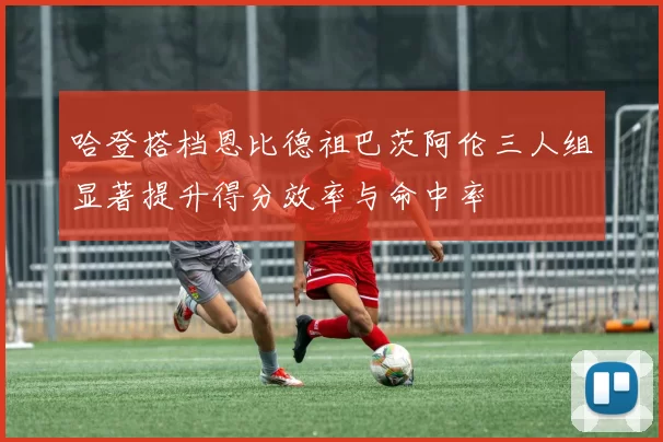 哈登搭档恩比德祖巴茨阿伦三人组显著提升得分效率与命中率