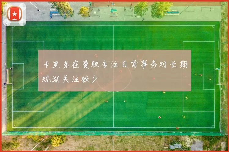 卡里克在曼联专注日常事务对长期规划关注较少