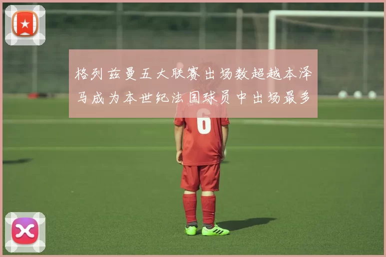 格列兹曼五大联赛出场数超越本泽马成为本世纪法国球员中出场最多者