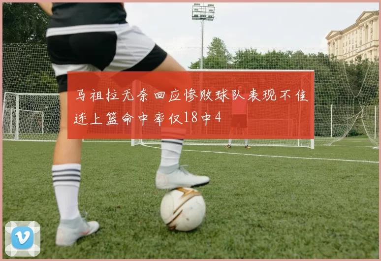 马祖拉无奈回应惨败球队表现不佳连上篮命中率仅18中4