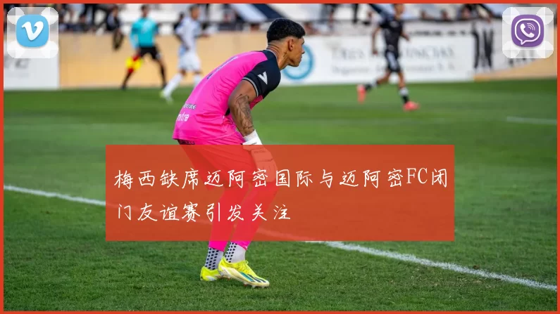 梅西缺席迈阿密国际与迈阿密FC闭门友谊赛引发关注