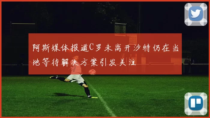 阿斯媒体报道C罗未离开沙特仍在当地等待解决方案引发关注