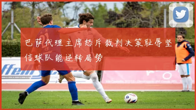 巴萨代理主席怒斥裁判决策耻辱坚信球队能逆转局势