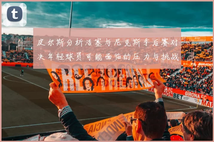 皮尔斯分析活塞与尼克斯季后赛对决年轻球员可能面临的压力与挑战