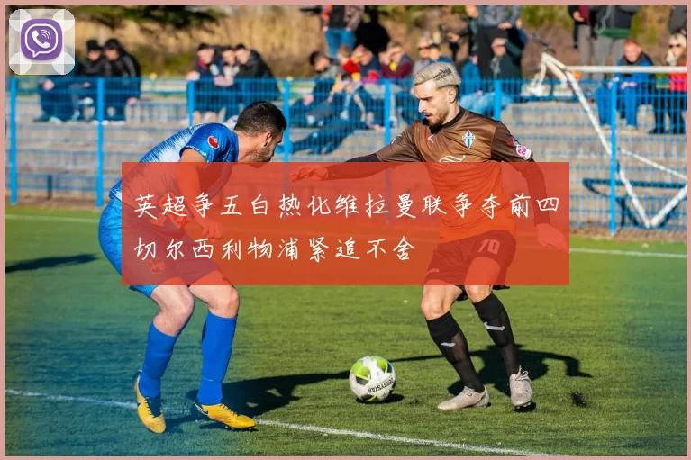 英超争五白热化维拉曼联争夺前四切尔西利物浦紧追不舍