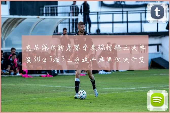 克尼佩尔新秀赛季表现惊艳三次单场30分5板5三分追平库里仅次于艾弗森