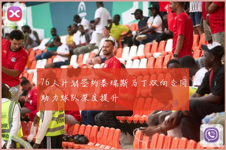 76人计划签约泰瑞斯马丁双向合同助力球队深度提升