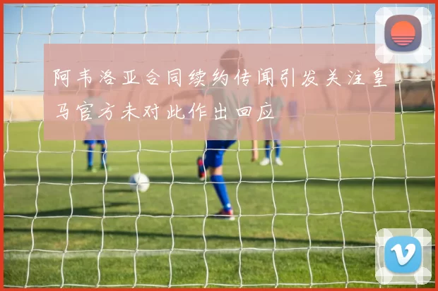 阿韦洛亚合同续约传闻引发关注皇马官方未对此作出回应