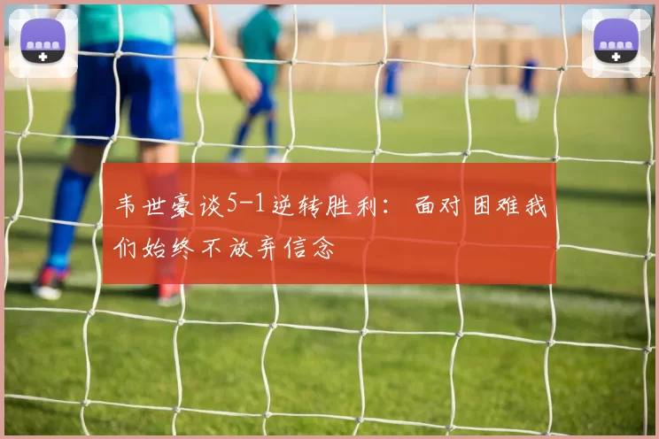 韦世豪谈5-1逆转胜利：面对困难我们始终不放弃信念