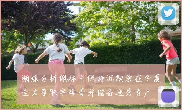 湖媒分析佩林卡保持沉默意在今夏全力争取字母哥并储备选秀资产