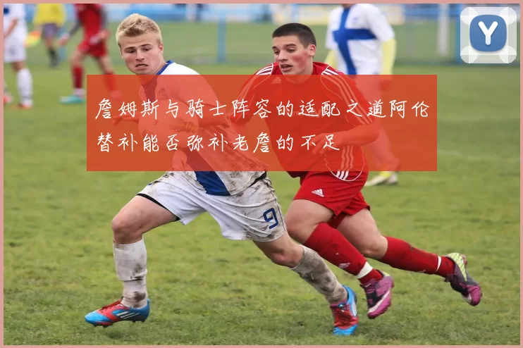 詹姆斯与骑士阵容的适配之道阿伦替补能否弥补老詹的不足