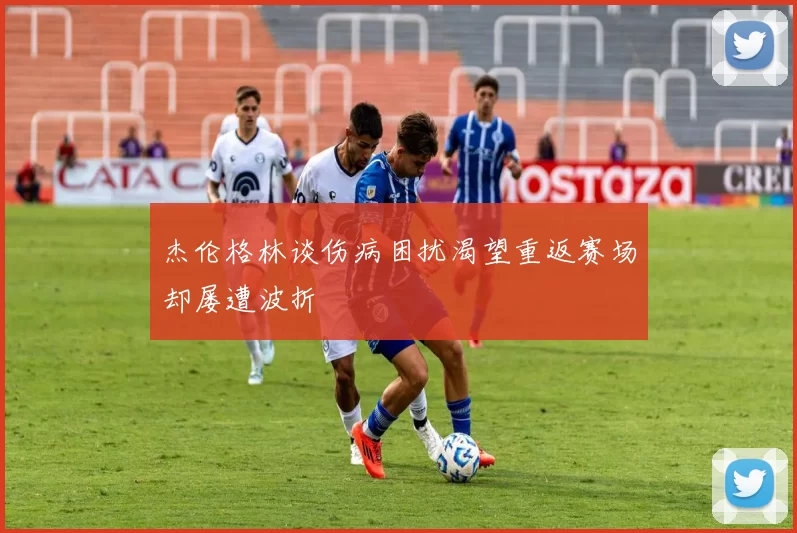 杰伦格林谈伤病困扰渴望重返赛场却屡遭波折