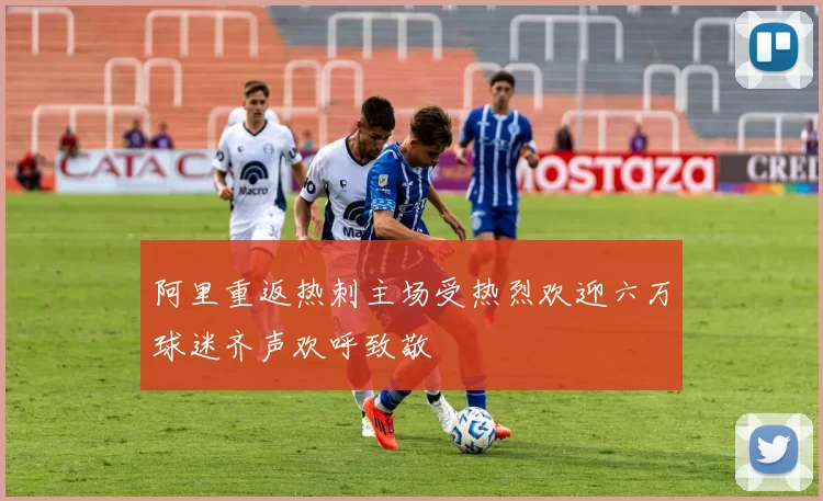 阿里重返热刺主场受热烈欢迎六万球迷齐声欢呼致敬