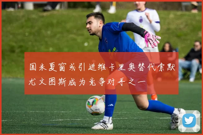 国米夏窗或引进维卡里奥替代索默尤文图斯成为竞争对手之一