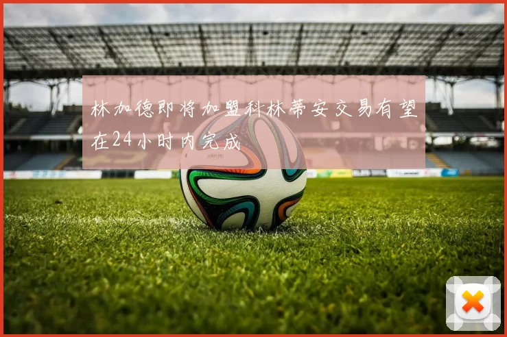 林加德即将加盟科林蒂安交易有望在24小时内完成
